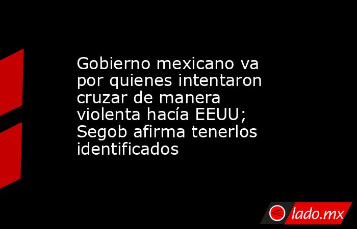 Gobierno mexicano va por quienes intentaron cruzar de manera violenta hacía EEUU; Segob afirma tenerlos identificados. Noticias en tiempo real