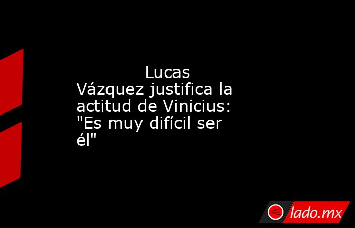             Lucas Vázquez justifica la actitud de Vinicius: 