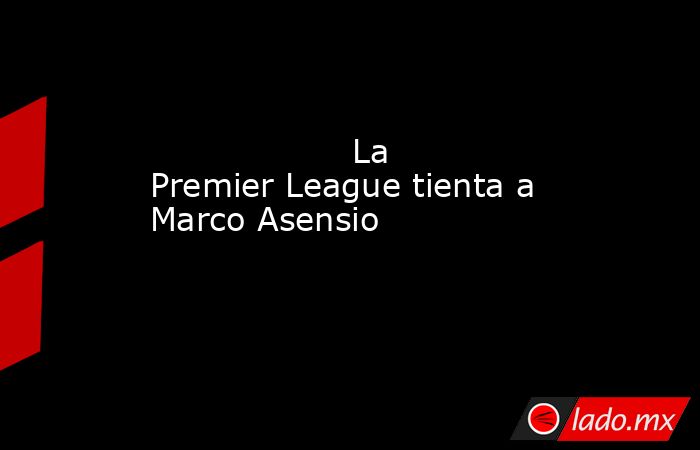                                                                                           La Premier League tienta a Marco Asensio                                                                                      . Noticias en tiempo real