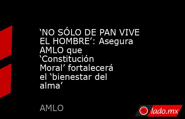 ‘NO SÓLO DE PAN VIVE EL HOMBRE’: Asegura AMLO que ‘Constitución Moral’ fortalecerá el ‘bienestar del alma’. Noticias en tiempo real