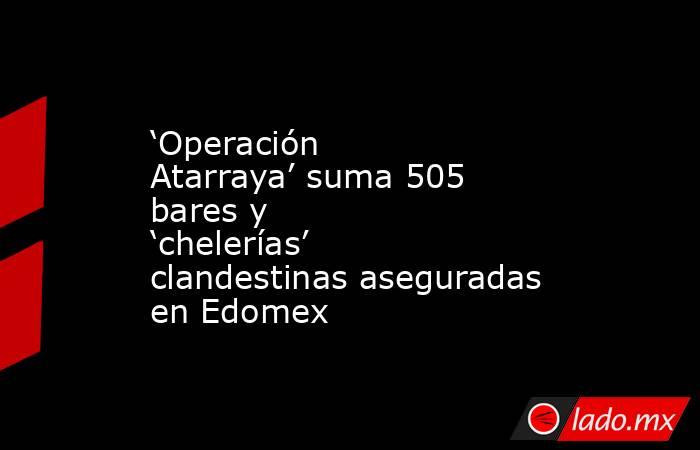 ‘Operación Atarraya’ suma 505 bares y ‘chelerías’ clandestinas aseguradas en Edomex. Noticias en tiempo real