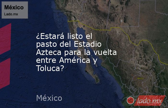 ¿Estará listo el pasto del Estadio Azteca para la vuelta entre América y Toluca?. Noticias en tiempo real