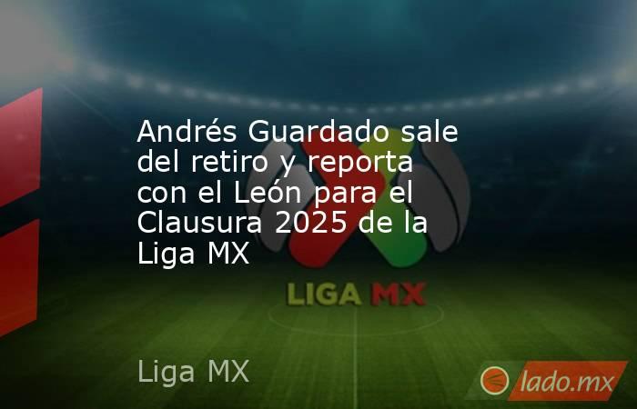 Andrés Guardado sale del retiro y reporta con el León para el Clausura 2025 de la Liga MX. Noticias en tiempo real