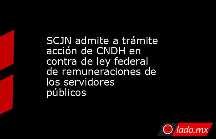 SCJN admite a trámite acción de CNDH en contra de ley federal de remuneraciones de los servidores públicos. Noticias en tiempo real