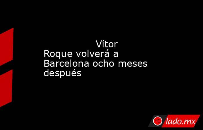                 Vítor Roque volverá a Barcelona ocho meses después            . Noticias en tiempo real