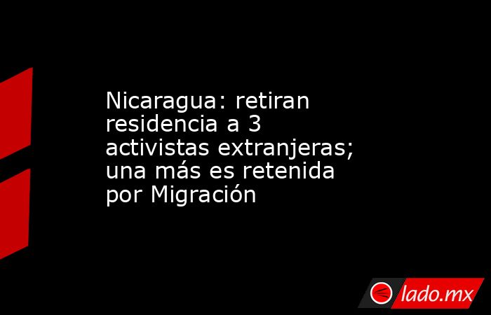 Nicaragua: retiran residencia a 3 activistas extranjeras; una más es retenida por Migración. Noticias en tiempo real