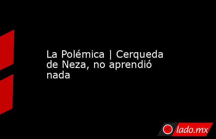 La Polémica | Cerqueda de Neza, no aprendió nada. Noticias en tiempo real