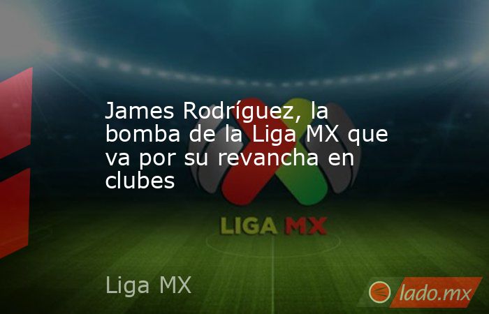 James Rodríguez, la bomba de la Liga MX que va por su revancha en clubes. Noticias en tiempo real