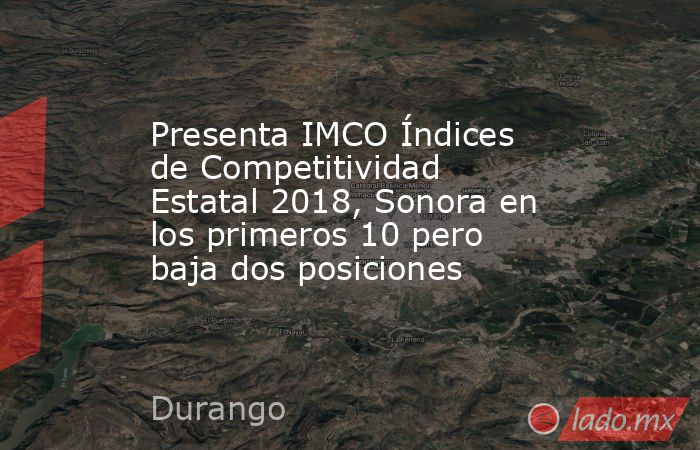 Presenta IMCO Índices de Competitividad Estatal 2018, Sonora en los primeros 10 pero baja dos posiciones. Noticias en tiempo real