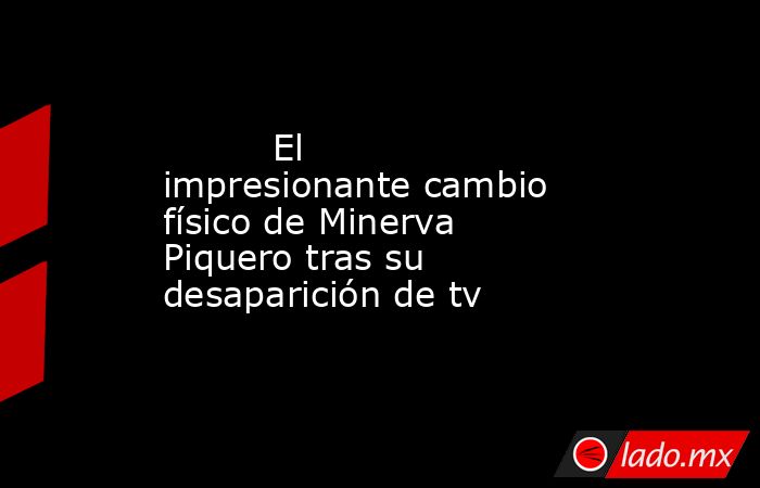                                                                                  El impresionante cambio físico de Minerva Piquero tras su desaparición de tv                                                                             . Noticias en tiempo real