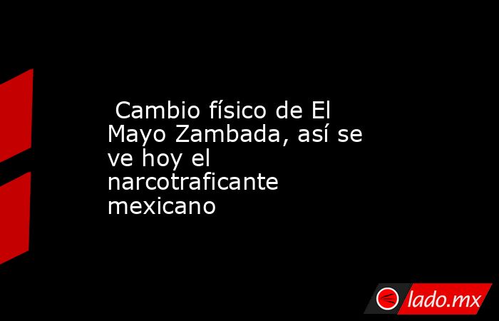  Cambio físico de El Mayo Zambada, así se ve hoy el narcotraficante mexicano. Noticias en tiempo real