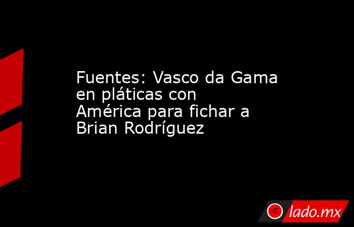 Fuentes: Vasco da Gama en pláticas con América para fichar a Brian Rodríguez. Noticias en tiempo real