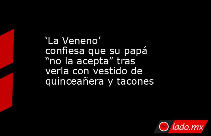 ‘La Veneno’ confiesa que su papá “no la acepta” tras verla con vestido de quinceañera y tacones. Noticias en tiempo real