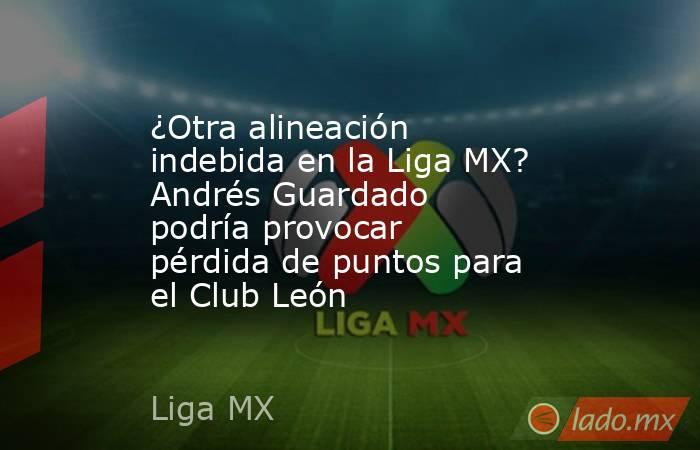 ¿Otra alineación indebida en la Liga MX? Andrés Guardado podría provocar pérdida de puntos para el Club León. Noticias en tiempo real