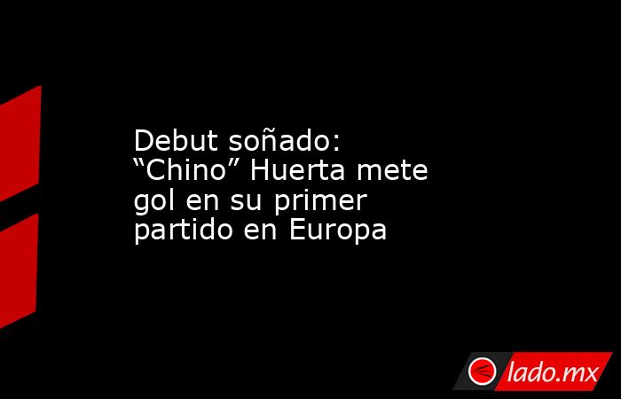 Debut soñado: “Chino” Huerta mete gol en su primer partido en Europa. Noticias en tiempo real