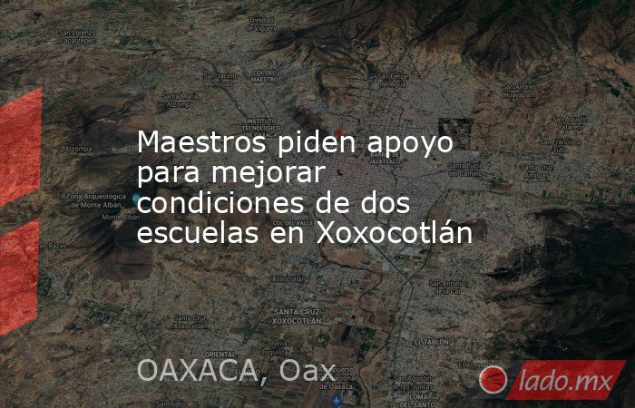 Maestros piden apoyo para mejorar condiciones de dos escuelas en Xoxocotlán. Noticias en tiempo real
