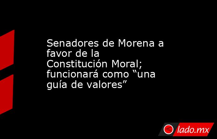 Senadores de Morena a favor de la Constitución Moral; funcionará como “una guía de valores”. Noticias en tiempo real