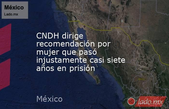 CNDH dirige recomendación por mujer que pasó injustamente casi siete años en prisión. Noticias en tiempo real