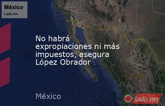 No habrá expropiaciones ni más impuestos, asegura López Obrador. Noticias en tiempo real