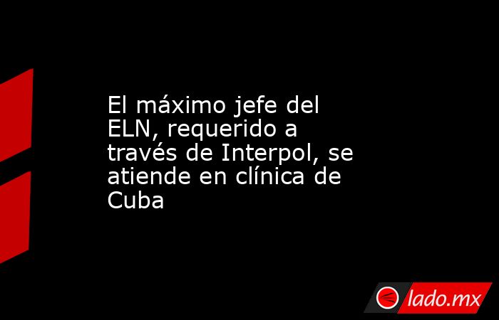 El máximo jefe del ELN, requerido a través de Interpol, se atiende en clínica de Cuba. Noticias en tiempo real