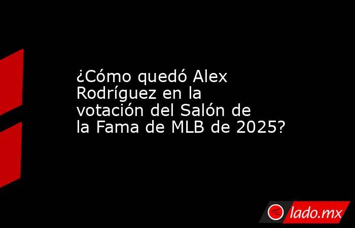 ¿Cómo quedó Alex Rodríguez en la votación del Salón de la Fama de MLB de 2025?. Noticias en tiempo real