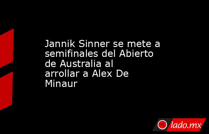 Jannik Sinner se mete a semifinales del Abierto de Australia al arrollar a Alex De Minaur. Noticias en tiempo real