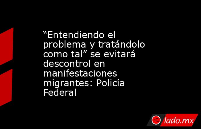 “Entendiendo el problema y tratándolo como tal” se evitará descontrol en manifestaciones migrantes: Policía Federal. Noticias en tiempo real