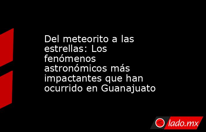 Del meteorito a las estrellas: Los fenómenos astronómicos más impactantes que han ocurrido en Guanajuato . Noticias en tiempo real