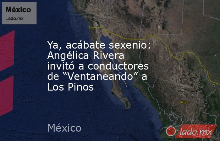 Ya, acábate sexenio: Angélica Rivera invitó a conductores de “Ventaneando” a Los Pinos. Noticias en tiempo real