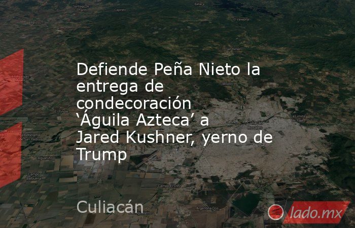 Defiende Peña Nieto la entrega de condecoración ‘Águila Azteca’ a Jared Kushner, yerno de Trump. Noticias en tiempo real