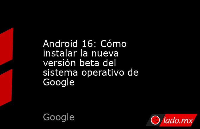 Android 16: Cómo instalar la nueva versión beta del sistema operativo de Google. Noticias en tiempo real