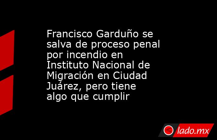 Francisco Garduño se salva de proceso penal por incendio en Instituto Nacional de Migración en Ciudad Juárez, pero tiene algo que cumplir. Noticias en tiempo real
