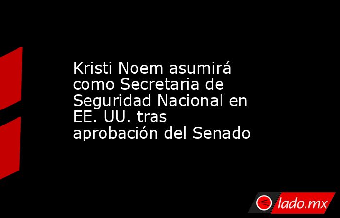 Kristi Noem asumirá como Secretaria de Seguridad Nacional en EE. UU. tras aprobación del Senado. Noticias en tiempo real