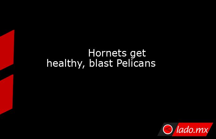             Hornets get healthy, blast Pelicans         . Noticias en tiempo real