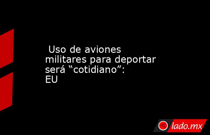  Uso de aviones militares para deportar será “cotidiano”: EU. Noticias en tiempo real