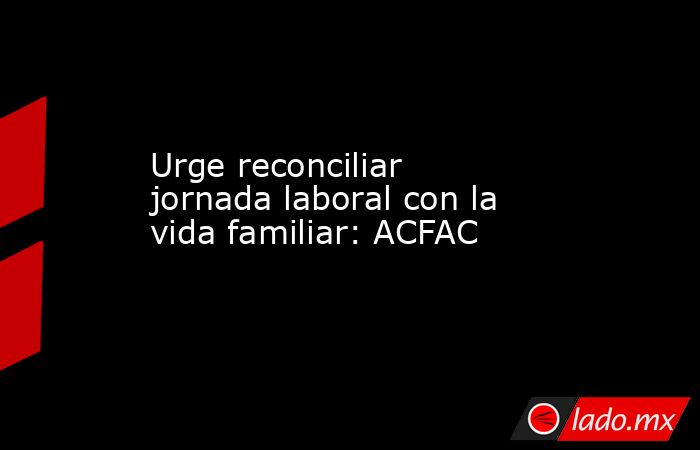 Urge reconciliar jornada laboral con la vida familiar: ACFAC   . Noticias en tiempo real