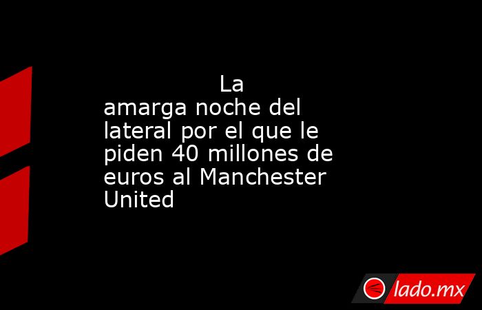                                                                                        La amarga noche del lateral por el que le piden 40 millones de euros al Manchester United                                                                               . Noticias en tiempo real
