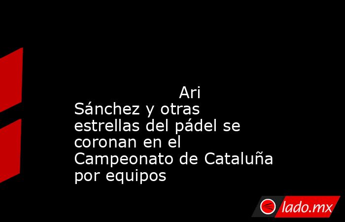                                                                                                                                            Ari Sánchez y otras estrellas del pádel se coronan en el Campeonato de Cataluña por equipos                         . Noticias en tiempo real