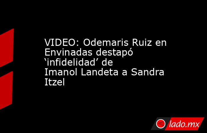 VIDEO: Odemaris Ruiz en Envinadas destapó ‘infidelidad’ de Imanol Landeta a Sandra Itzel. Noticias en tiempo real