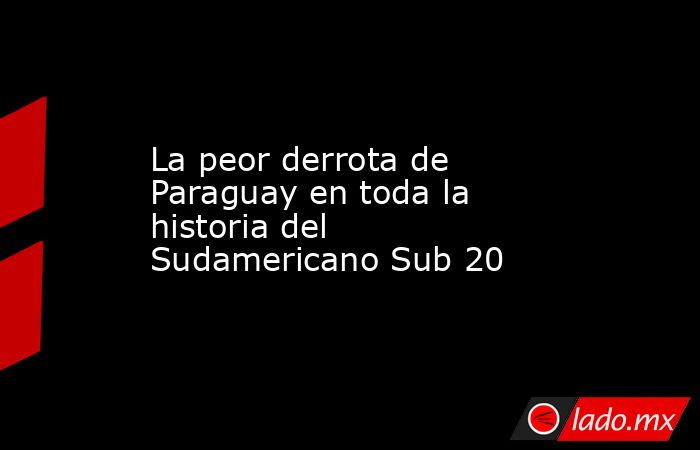 La peor derrota de Paraguay en toda la historia del Sudamericano Sub 20. Noticias en tiempo real