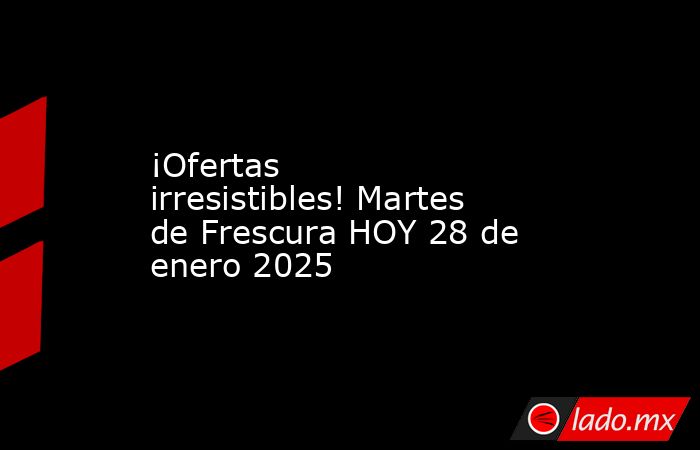 ¡Ofertas irresistibles! Martes de Frescura HOY 28 de enero 2025. Noticias en tiempo real