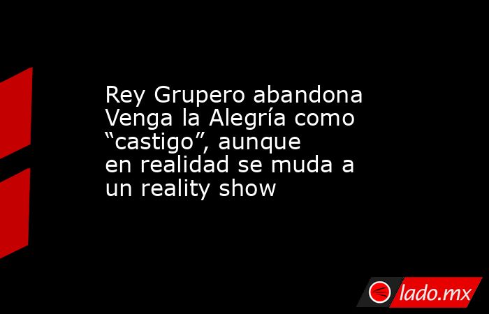 Rey Grupero abandona Venga la Alegría como “castigo”, aunque en realidad se muda a un reality show. Noticias en tiempo real