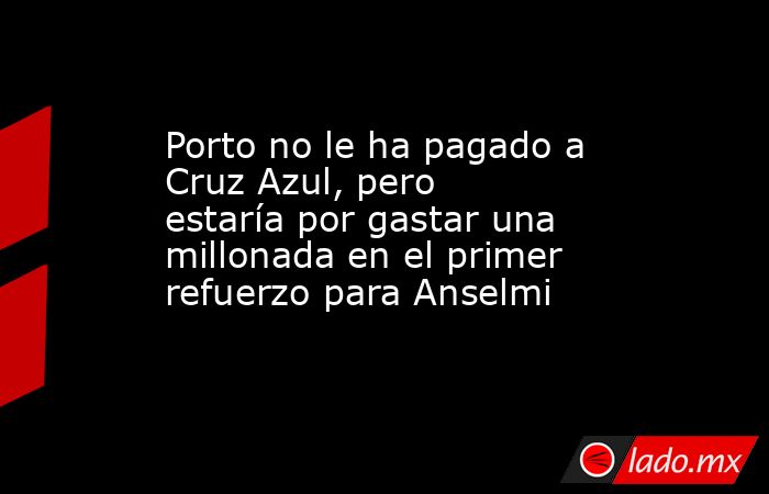 Porto no le ha pagado a Cruz Azul, pero estaría por gastar una millonada en el primer refuerzo para Anselmi. Noticias en tiempo real