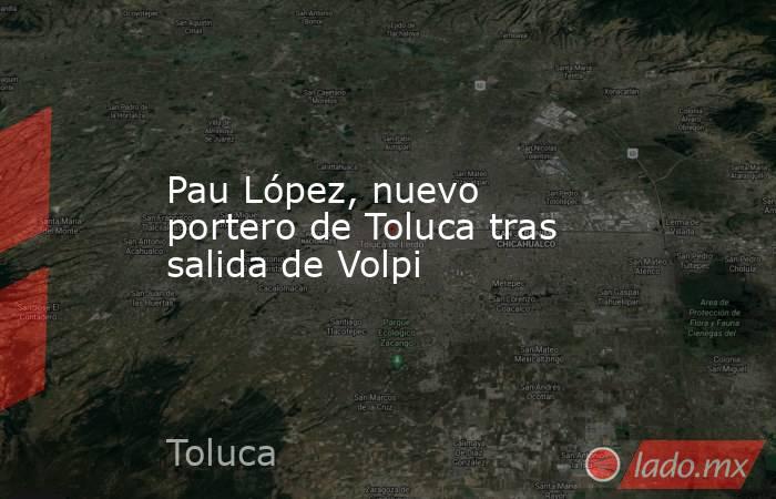 Pau López, nuevo portero de Toluca tras salida de Volpi. Noticias en tiempo real