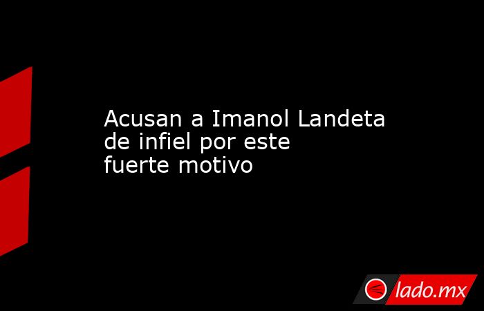 Acusan a Imanol Landeta de infiel por este fuerte motivo. Noticias en tiempo real