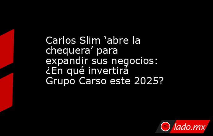 Carlos Slim ‘abre la chequera’ para expandir sus negocios: ¿En qué invertirá Grupo Carso este 2025?. Noticias en tiempo real