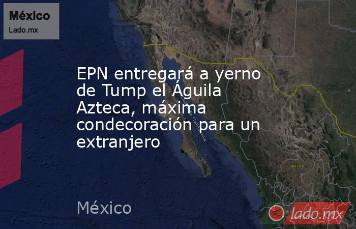 EPN entregará a yerno de Tump el Águila Azteca, máxima condecoración para un extranjero. Noticias en tiempo real