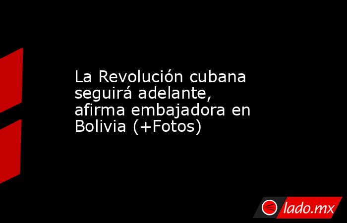 La Revolución cubana seguirá adelante, afirma embajadora en Bolivia (+Fotos). Noticias en tiempo real