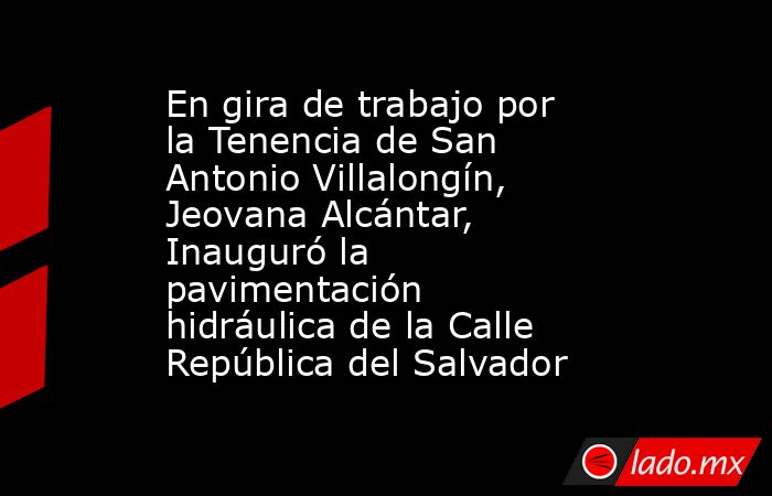 En gira de trabajo por la Tenencia de San Antonio Villalongín, Jeovana Alcántar, Inauguró la pavimentación hidráulica de la Calle República del Salvador. Noticias en tiempo real