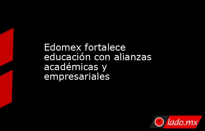 Edomex fortalece educación con alianzas académicas y empresariales. Noticias en tiempo real